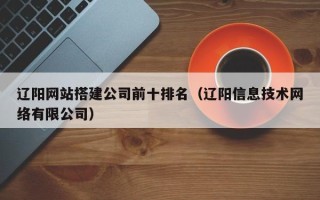 澧县辽阳网站搭建公司前十排名（辽阳信息技术网络有限公司）