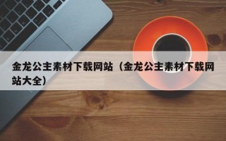 澧县金龙公主素材下载网站（金龙公主素材下载网站大全）