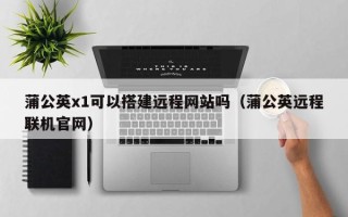 澧县蒲公英x1可以搭建远程网站吗（蒲公英远程联机官网）
